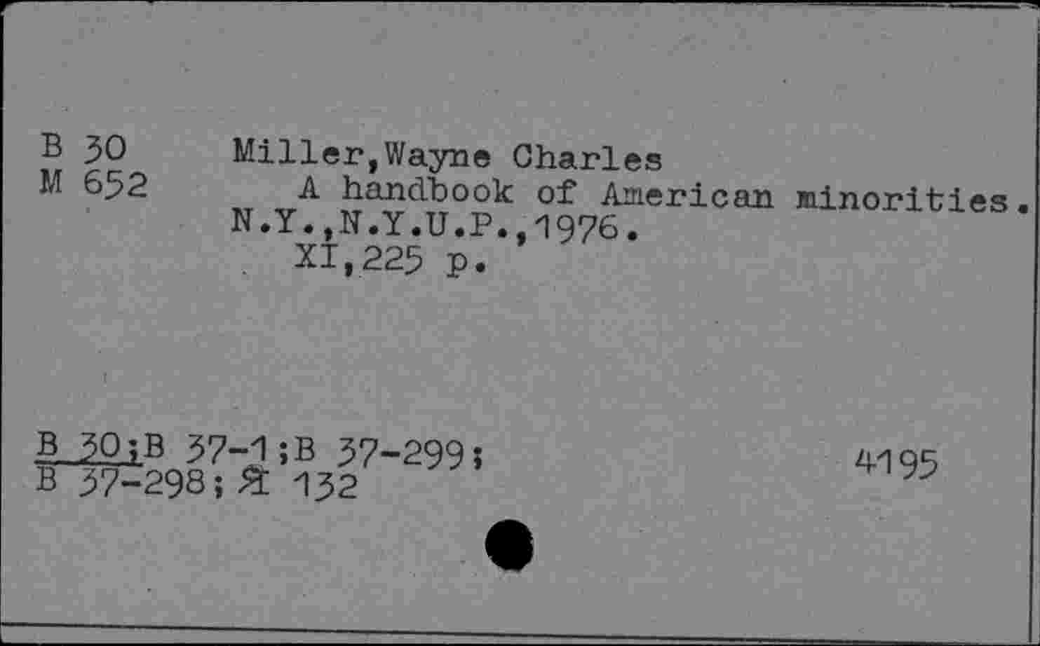 ﻿B 30 Miller,Wayne Charles
M 652 A handbook of American N.Y.,N.Y.U.P.,1976.
XI,225 p.
B
minorities.
_-^Q.jB 37-1 ; B 57-299 î B 37-298;% 132
4195